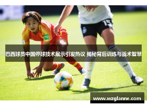巴西球员中国停球技术展示引发热议 揭秘背后训练与战术智慧