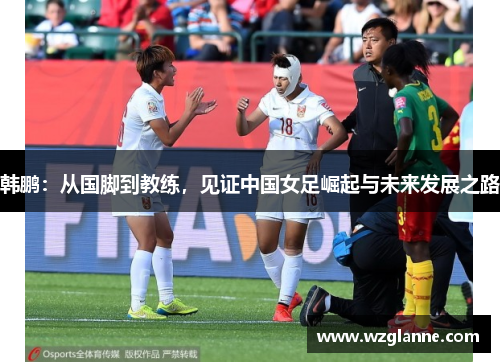 韩鹏：从国脚到教练，见证中国女足崛起与未来发展之路