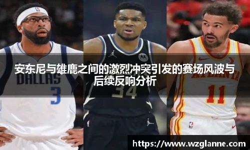 安东尼与雄鹿之间的激烈冲突引发的赛场风波与后续反响分析